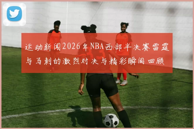 运动新闻2026年NBA西部半决赛雷霆与马刺的激烈对决与精彩瞬间回顾