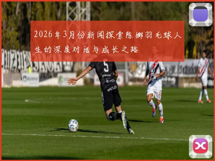 2026年3月份新闻探索陈娜羽毛球人生的深度对话与成长之路
