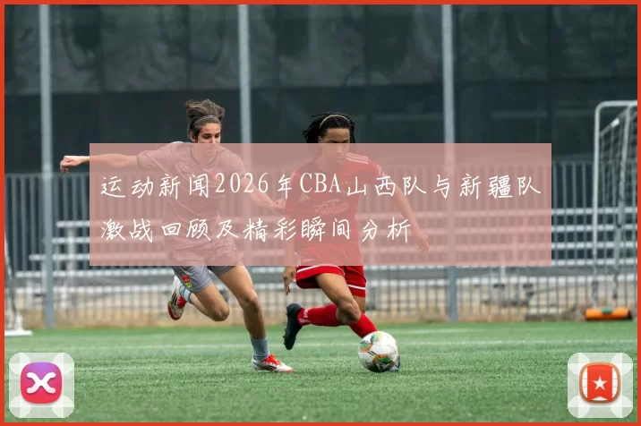 运动新闻2026年CBA山西队与新疆队激战回顾及精彩瞬间分析