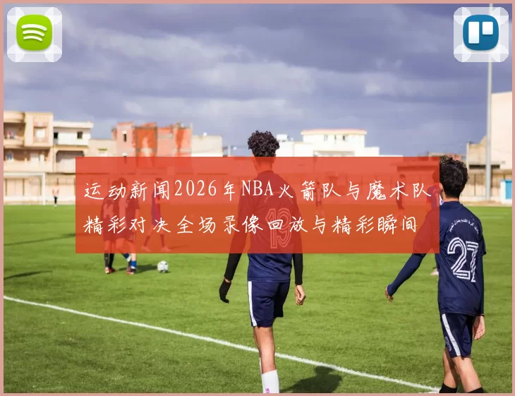 运动新闻2026年NBA火箭队与魔术队精彩对决全场录像回放与精彩瞬间分析