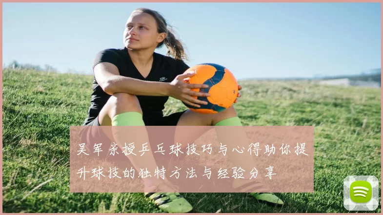 吴军亲授乒乓球技巧与心得助你提升球技的独特方法与经验分享